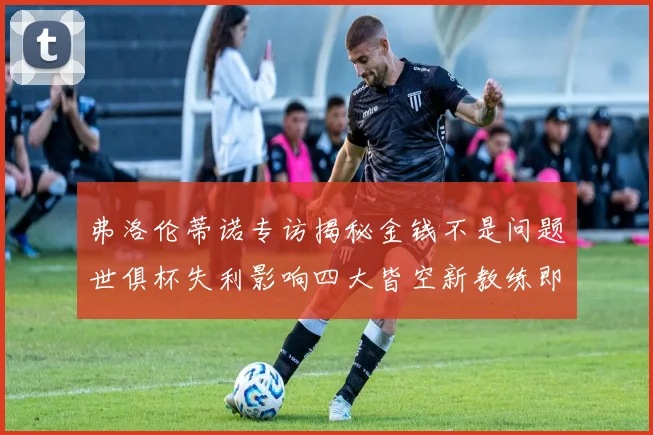 弗洛伦蒂诺专访揭秘金钱不是问题世俱杯失利影响四大皆空新教练即将到来