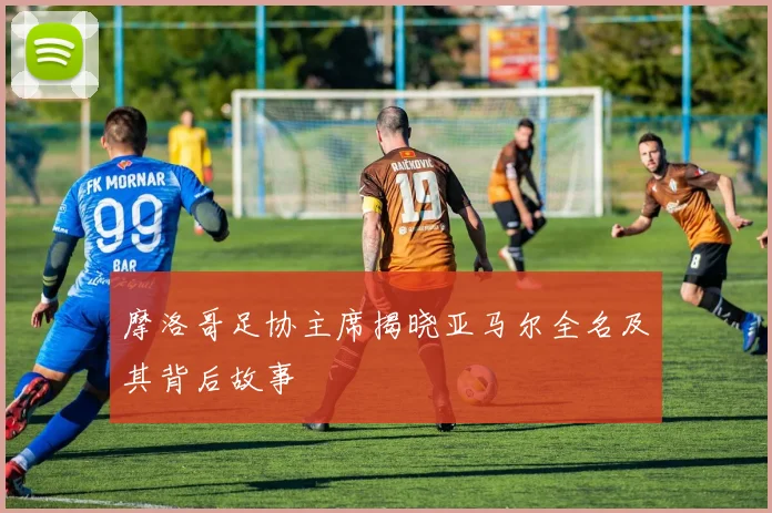 摩洛哥足协主席揭晓亚马尔全名及其背后故事