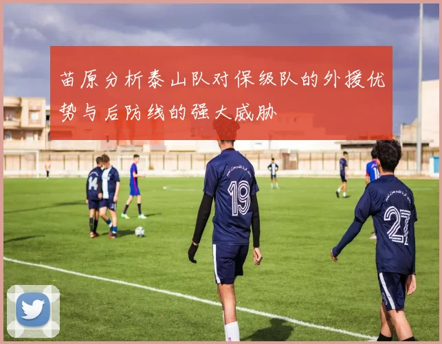 苗原分析泰山队对保级队的外援优势与后防线的强大威胁