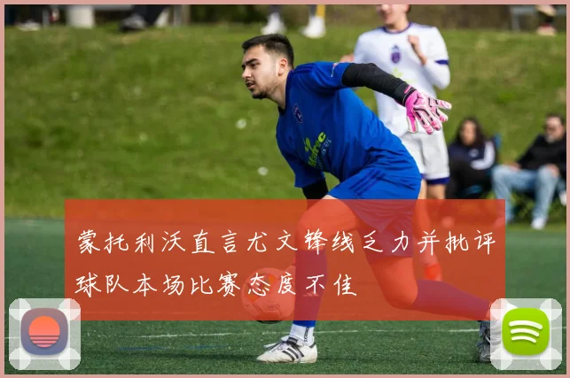 蒙托利沃直言尤文锋线乏力并批评球队本场比赛态度不佳