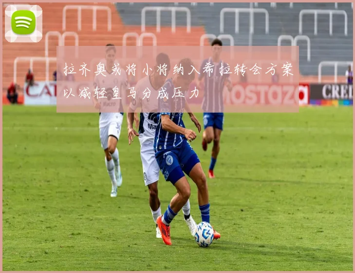 拉齐奥或将小将纳入希拉转会方案以减轻皇马分成压力
