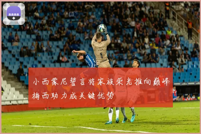 小西蒙尼誓言将家族荣光推向巅峰梅西助力成关键优势