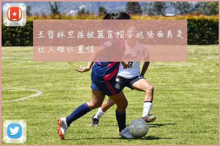王哲林空接被篮筐帽了这场面真是让人难以置信