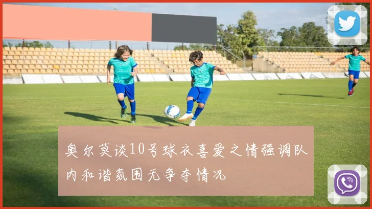 奥尔莫谈10号球衣喜爱之情强调队内和谐氛围无争夺情况