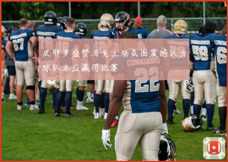 皮耶罗盛赞马竞主场氛围震撼认为球队本应赢得比赛