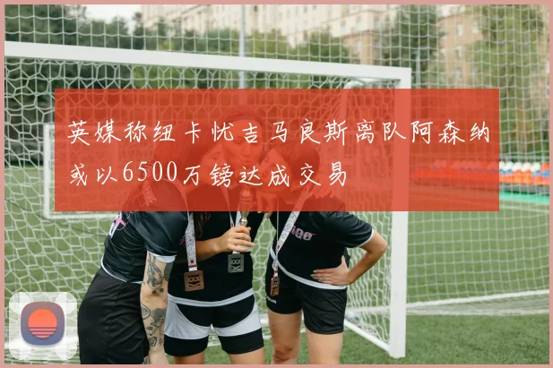 英媒称纽卡忧吉马良斯离队阿森纳或以6500万镑达成交易