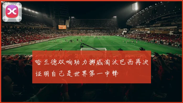 哈兰德双响助力挪威淘汰巴西再次证明自己是世界第一中锋