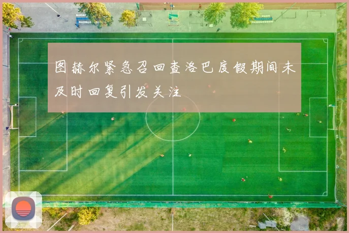 图赫尔紧急召回查洛巴度假期间未及时回复引发关注