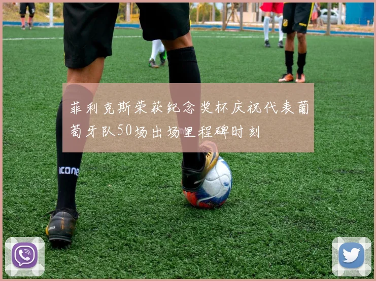 菲利克斯荣获纪念奖杯庆祝代表葡萄牙队50场出场里程碑时刻